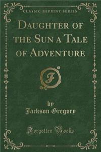 Daughter of the Sun a Tale of Adventure (Classic Reprint)