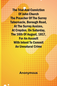 Trial and Conviction of John Church The Preacher of the Surrey Tabernacle, Borough Road, at the Surrey Assizes, at Croydon, on Saturday, the 16th of August, 1817, for an Assault With Intent to Commit an Unnatural Crime.