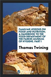 Familiar Lessons on Food and Nutrition; A Handbook to the Food Department of the Parkes Museum of Hygiene. Part I