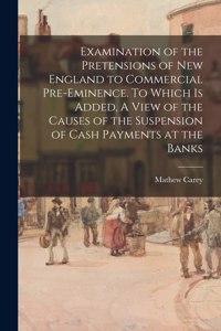 Examination of the Pretensions of New England to Commercial Pre-eminence. To Which is Added, A View of the Causes of the Suspension of Cash Payments at the Banks