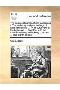 The Compleat Parish-Officer; Containing I. the Authority and Proceedings of High Constables, ... IV. of Surveyors of the Highways, ... Together with the Statutes Relating to Hackney Coaches ... the Eighth Edition,