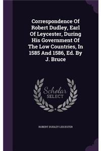 Correspondence Of Robert Dudley, Earl Of Leycester, During His Government Of The Low Countries, In 1585 And 1586, Ed. By J. Bruce