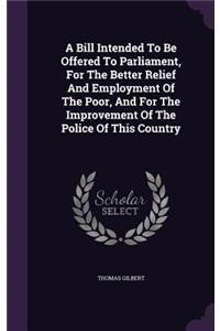 A Bill Intended To Be Offered To Parliament, For The Better Relief And Employment Of The Poor, And For The Improvement Of The Police Of This Country