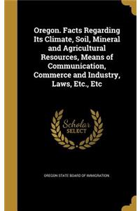 Oregon. Facts Regarding Its Climate, Soil, Mineral and Agricultural Resources, Means of Communication, Commerce and Industry, Laws, Etc., Etc