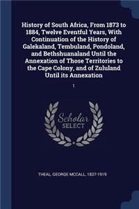 History of South Africa, from 1873 to 1884, Twelve Eventful Years, with Continuation of the History of Galekaland, Tembuland, Pondoland, and Bethshuanaland Until the Annexation of Those Territories to the Cape Colony, and of Zululand Until Its Anne