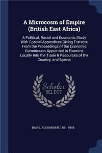 Microcosm of Empire (British East Africa): A Political, Racial and Economic Study With Special Appendixes Giving Extracts From the Proceedings of the Economic Commission Appointed to Examine 