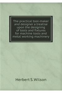 The Practical Tool-Maker and Designer a Treatise Upon the Designing of Tools and Fixtures for Machine Tools and Metal Working Machinery