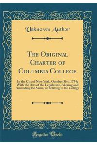 The Original Charter of Columbia College: In the City of New York, October 31st, 1754; With the Acts of the Legislature, Altering and Amending the Same, or Relating to the College (Classic Reprint)