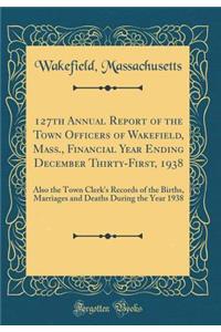 127th Annual Report of the Town Officers of Wakefield, Mass., Financial Year Ending December Thirty-First, 1938: Also the Town Clerk's Records of the Births, Marriages and Deaths During the Year 1938 (Classic Reprint)