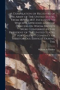 A Compilation of Registers of The Army of The United States, From 1815 to 1837, Inclusive. To Which is Appended a List of Officers on Whom Brevets Were Conferred by The President of The United States, for Gallant Conduct or Meritorious Services Dur