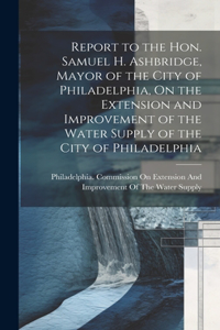 Report to the Hon. Samuel H. Ashbridge, Mayor of the City of Philadelphia, On the Extension and Improvement of the Water Supply of the City of Philadelphia