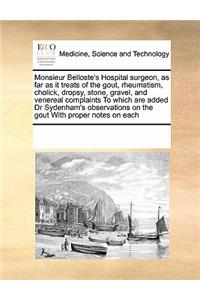 Monsieur Belloste's Hospital Surgeon, as Far as It Treats of the Gout, Rheumatism, Cholick, Dropsy, Stone, Gravel, and Venereal Complaints to Which Are Added Dr Sydenham's Observations on the Gout with Proper Notes on Each