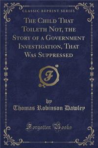 The Child That Toileth Not, the Story of a Government Investigation, That Was Suppressed (Classic Reprint)