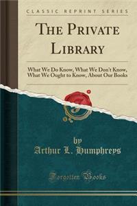 The Private Library: What We Do Know, What We Don't Know, What We Ought to Know, about Our Books (Classic Reprint)