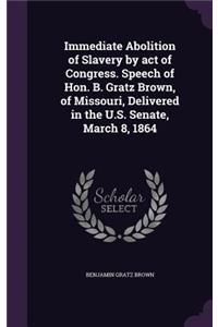 Immediate Abolition of Slavery by act of Congress. Speech of Hon. B. Gratz Brown, of Missouri, Delivered in the U.S. Senate, March 8, 1864