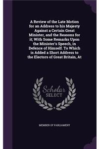 A Review of the Late Motion for an Address to His Majesty Against a Certain Great Minister, and the Reasons for It; With Some Remarks Upon the Minister's Speech, in Defence of Himself. to Which Is Added a Short Address to the Electors of Great Brit