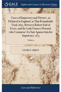 Cases of Impotency and Divorce, as Debated in England, in That Remarkable Tryal, 1613. Between Robert Earl of Essex, and the Lady Frances Howard, Who Commenc'd a Suit Against Him for Impotency. of 3; Volume 3