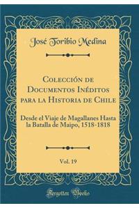 ColecciÃ³n de Documentos InÃ©ditos Para La Historia de Chile, Vol. 19: Desde El Viaje de Magallanes Hasta La Batalla de Maipo, 1518-1818 (Classic Reprint)