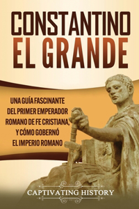 Constantino el Grande: Una guía fascinante del primer emperador romano de fe cristiana, y cómo gobernó el Imperio romano