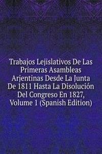 Trabajos Lejislativos De Las Primeras Asambleas Arjentinas Desde La Junta De 1811 Hasta La Disolucion Del Congreso En 1827, Volume 1 (Spanish Edition)