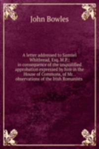 letter addressed to Samuel Whitbread, Esq. M.P.: in consequence of the unqualified approbation expressed by him in the House of Commons, of Mr. . observations of the Irish Romanists .