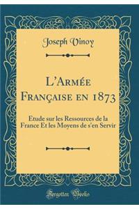 L'Armée Française en 1873: Étude sur les Ressources de la France Et les Moyens de s'en Servir (Classic Reprint)