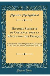 Histoire Secrette de Coblence, Dans La Rï¿½volution Des Franï¿½ais: Extraite Du Cabinet Diplomatique ï¿½Lectoral Et de Celui Des Princes Frï¿½res de Louis XVI (Classic Reprint)