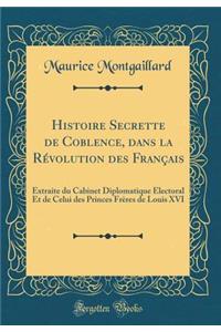 Histoire Secrette de Coblence, Dans La Rï¿½volution Des Franï¿½ais: Extraite Du Cabinet Diplomatique ï¿½Lectoral Et de Celui Des Princes Frï¿½res de Louis XVI (Classic Reprint)