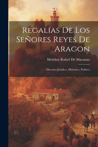 Regalías De Los Señores Reyes De Aragon: Discurso Juridico, Historico, Politico