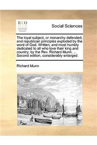 The Loyal Subject, or Monarchy Defended; And Republican Principles Exploded by the Word of God. Written, and Most Humbly Dedicated to All Who Love Their King and Country; By the Rev. Richard Munn. ... Second Edition, Considerably Enlarged.