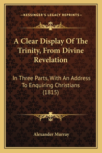 Clear Display Of The Trinity, From Divine Revelation: In Three Parts, With An Address To Enquiring Christians (1815)