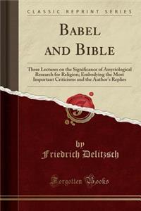 Babel and Bible: Three Lectures on the Significance of Assyriological Research for Religion; Embodying the Most Important Criticisms and the Author's Replies (Classic Reprint)