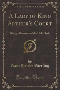 A Lady of King Arthur's Court: Being a Romance of the Holy Grail (Classic Reprint)
