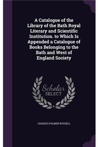 Catalogue of the Library of the Bath Royal Literary and Scientific Institution. to Which Is Appended a Catalogue of Books Belonging to the Bath and West of England Society