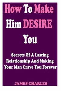 How to Make Him Desire You: Secrets of a Lasting Relationship and Making Your Man Crave You Forever (Relationship Advice for Women)