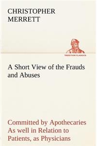 Short View of the Frauds and Abuses Committed by Apothecaries As well in Relation to Patients, as Physicians