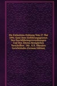 Die Exekutions-Ordnung Vom 27. Mai 1896: Samt Dem Einfuhrungsgesetze, Den Durchfuhrungsverordnungen Und Den Alteren Bezuglichen Vorschriften : Mit . K.K. Obersten Gerichtshofes (German Edition)
