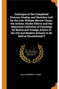 Catalogue of the Completed Pictures Studies and Sketches Left by the Late William Merritt Chase, the Artistic Studio Effects and His Important Collection of Paintings by Native and Foreign Artists of the Old and Modern Schools to Be Sold at Unrestr