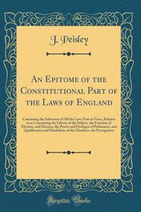 An Epitome of the Constitutional Part of the Laws of England: Containing the Substance of All the Laws Now in Force, Relative to or Concerning the Liberty of the Subject, the Freedom of Election, and Electors, the Power and Privileges of Parliament