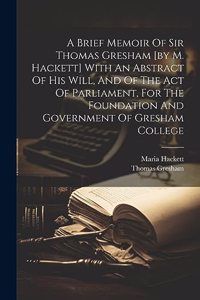 Brief Memoir Of Sir Thomas Gresham [by M. Hackett] With An Abstract Of His Will, And Of The Act Of Parliament, For The Foundation And Government Of Gresham College