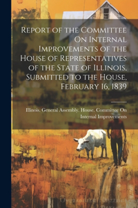 Report of the Committee On Internal Improvements of the House of Representatives of the State of Illinois, Submitted to the House, February 16, 1839