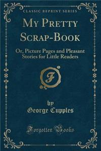 My Pretty Scrap-Book: Or, Picture Pages and Pleasant Stories for Little Readers (Classic Reprint)