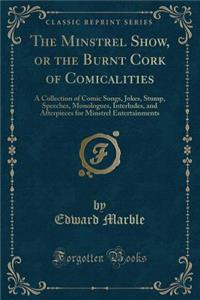 The Minstrel Show, or the Burnt Cork of Comicalities: A Collection of Comic Songs, Jokes, Stump, Speeches, Monologues, Interludes, and Afterpieces for Minstrel Entertainments (Classic Reprint)