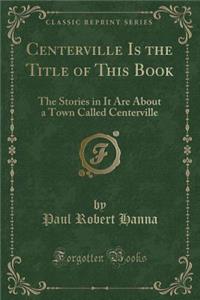 Centerville Is the Title of This Book: The Stories in It Are about a Town Called Centerville (Classic Reprint)