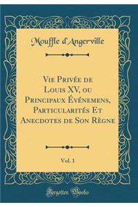Vie Privï¿½e de Louis XV, Ou Principaux ï¿½vï¿½nemens, Particularitï¿½s Et Anecdotes de Son Rï¿½gne, Vol. 1 (Classic Reprint)