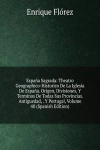 Espana Sagrada: Theatro Geographico-Historico De La Iglesia De Espana. Origen, Divisiones, Y Terminos De Todas Sus Provincias. Antiguedad, . Y Portugal, Volume 40 (Spanish Edition)