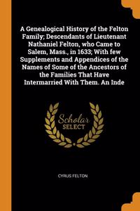 A Genealogical History of the Felton Family; Descendants of Lieutenant Nathaniel Felton, who Came to Salem, Mass., in 1633; With few Supplements and Appendices of the Names of Some of the Ancestors of the Families That Have Intermarried With Them.