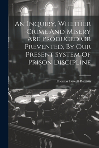 Inquiry, Whether Crime And Misery Are Produced Or Prevented, By Our Present System Of Prison Discipline