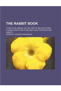 The Rabbit Book; A Practical Manual on the Care of Belgian Hares, Flemish Giants and Other Meat and Fur Producing Rabbits