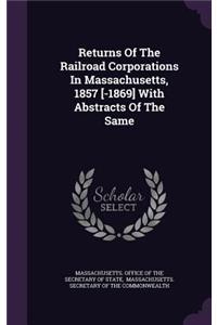 Returns Of The Railroad Corporations In Massachusetts, 1857 [-1869] With Abstracts Of The Same